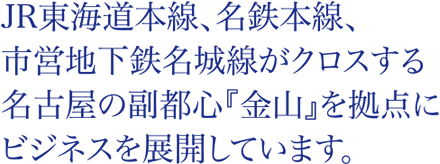 JR東海道本線、名鉄本線、市営地下鉄名城線がクロスする名古屋の副都心『金山』を拠点にビジネスを展開しています。