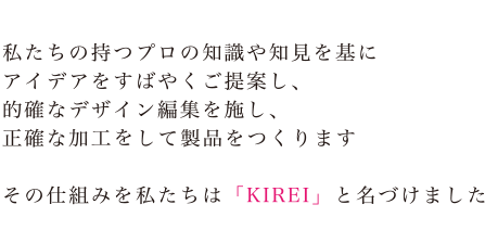 私たちの持つプロの知識や知見を基にアイデアをすばやくご提案し、的確なデザイン編集を施し、正確な加工して製品をつくります。その仕組みを私たちは「KIREI」と名づけました。