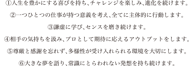 1.人生を豊かにする喜びを持ち、チャレンジを楽しみ、進化を続けます。2.一つひとつの仕事が持つ意義を考え、全てに主体的に行動します。3.謙虚に学び、センスを磨き続けます。4.相手の気持ちを汲み、プロとして期待に応えるアウトプットをします。5.尊厳と感謝を忘れず、多様性が受け入れられる環境を大切にします。3.大きな夢を語り、常識にとらわれない発想を持ち続けます。