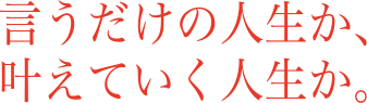 言うだけの人生か、叶えていく人生か